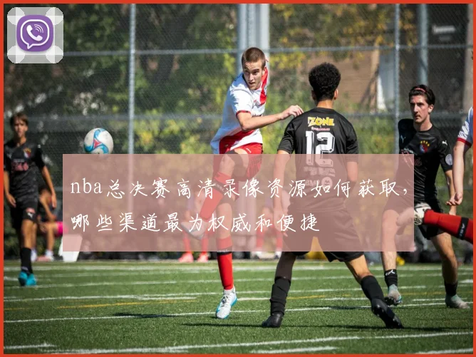 nba总决赛高清录像资源如何获取，哪些渠道最为权威和便捷