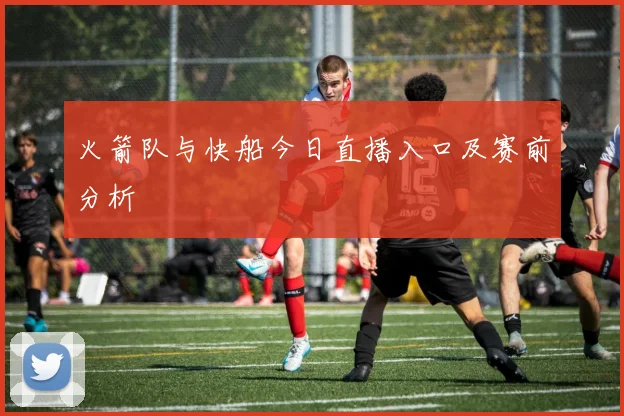 火箭队与快船今日直播入口及赛前分析