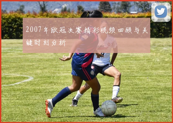 2007年欧冠决赛精彩视频回顾与关键时刻分析