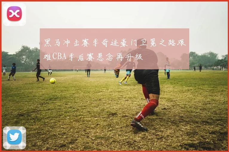 黑马冲击赛季奇迹豪门卫冕之路艰难CBA季后赛悬念再升级